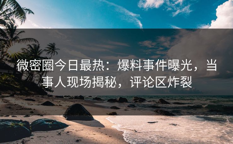微密圈今日最热：爆料事件曝光，当事人现场揭秘，评论区炸裂