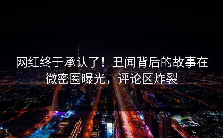 网红终于承认了！丑闻背后的故事在微密圈曝光，评论区炸裂