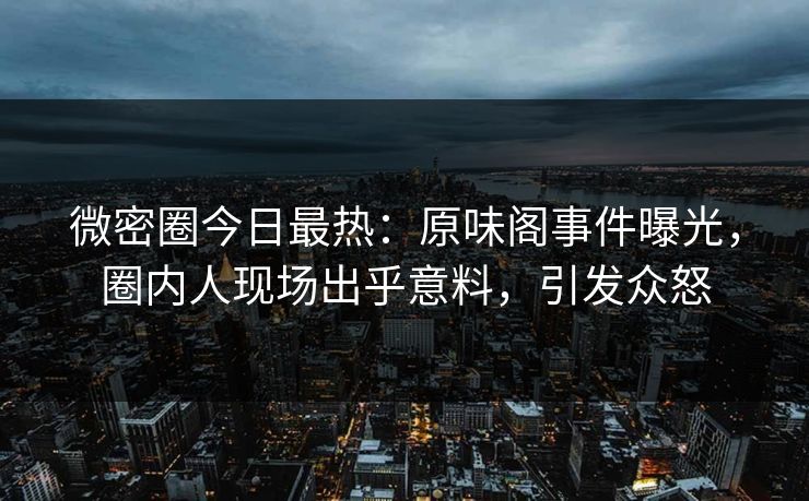 微密圈今日最热：原味阁事件曝光，圈内人现场出乎意料，引发众怒