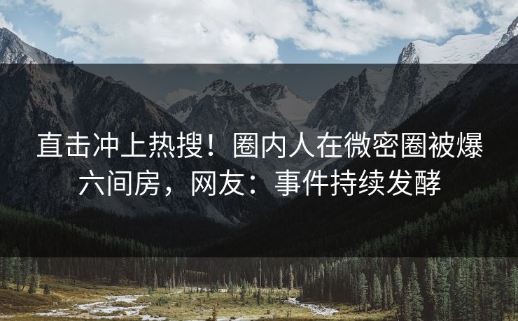 直击冲上热搜！圈内人在微密圈被爆六间房，网友：事件持续发酵