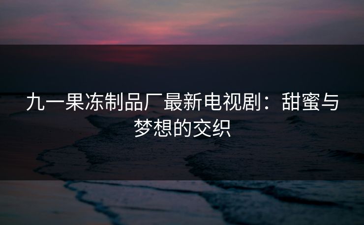 九一果冻制品厂最新电视剧：甜蜜与梦想的交织
