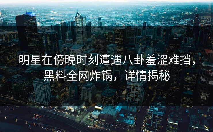 明星在傍晚时刻遭遇八卦羞涩难挡，黑料全网炸锅，详情揭秘