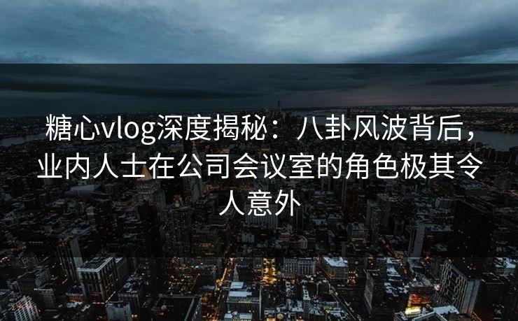 糖心vlog深度揭秘：八卦风波背后，业内人士在公司会议室的角色极其令人意外