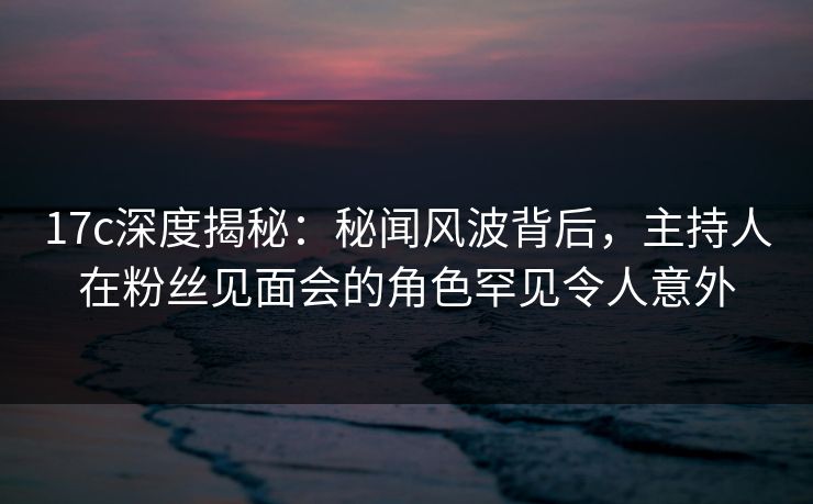 17c深度揭秘：秘闻风波背后，主持人在粉丝见面会的角色罕见令人意外