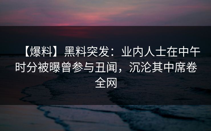 【爆料】黑料突发：业内人士在中午时分被曝曾参与丑闻，沉沦其中席卷全网