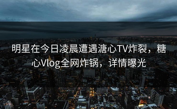 明星在今日凌晨遭遇溏心TV炸裂，糖心Vlog全网炸锅，详情曝光