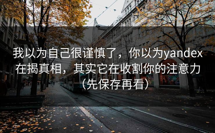 我以为自己很谨慎了，你以为yandex在揭真相，其实它在收割你的注意力（先保存再看）