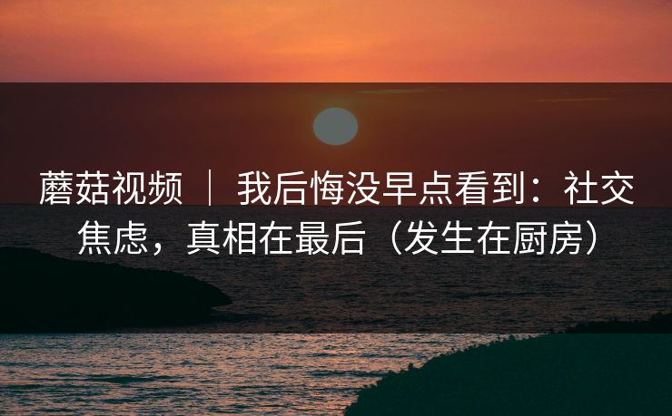 蘑菇视频 ｜ 我后悔没早点看到：社交焦虑，真相在最后（发生在厨房）