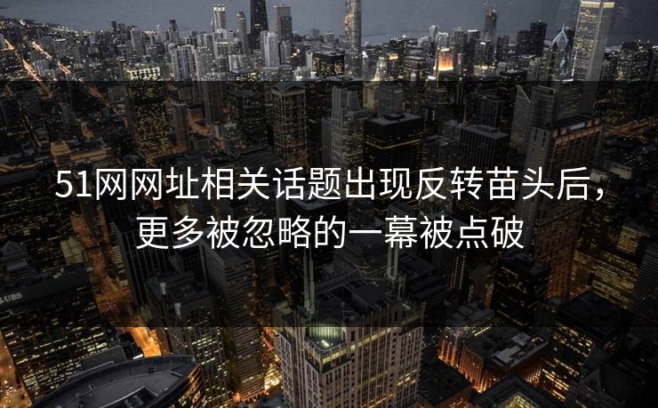 51网网址相关话题出现反转苗头后，更多被忽略的一幕被点破