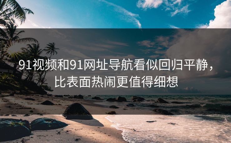 91视频和91网址导航看似回归平静，比表面热闹更值得细想