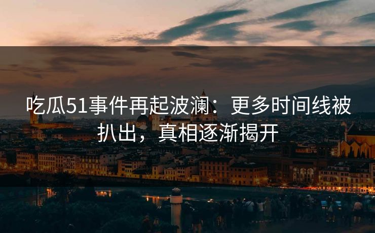 吃瓜51事件再起波澜：更多时间线被扒出，真相逐渐揭开