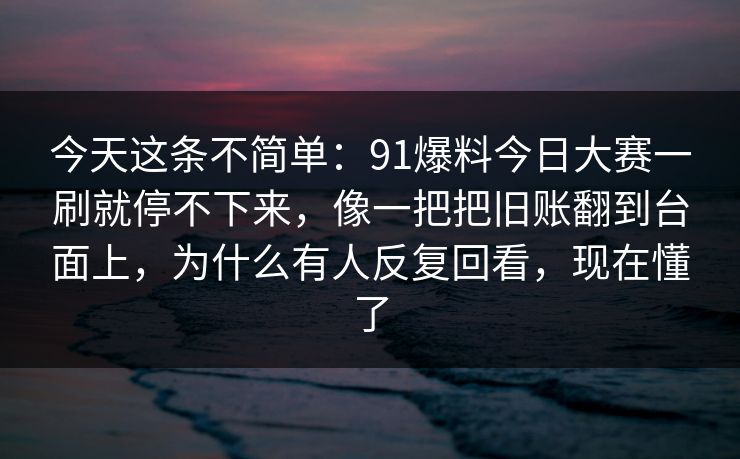 今天这条不简单：91爆料今日大赛一刷就停不下来，像一把把旧账翻到台面上，为什么有人反复回看，现在懂了