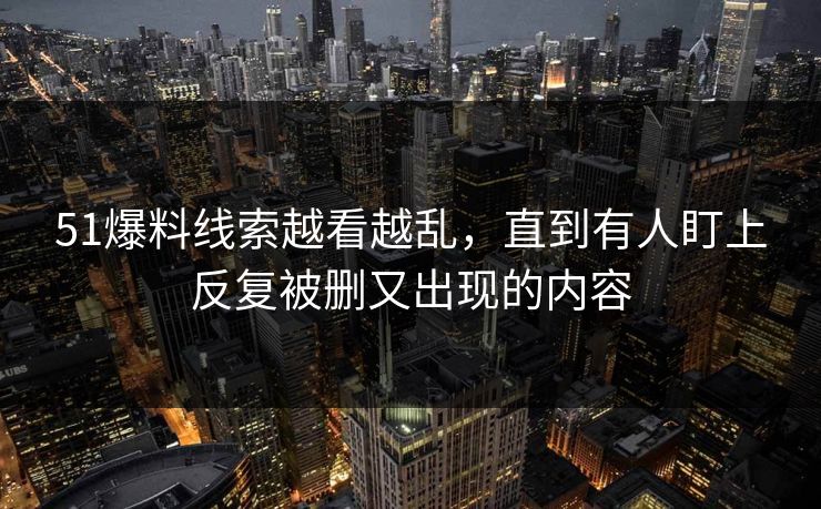 51爆料线索越看越乱，直到有人盯上反复被删又出现的内容