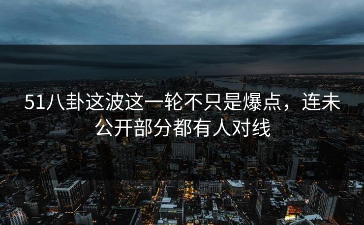 51八卦这波这一轮不只是爆点，连未公开部分都有人对线