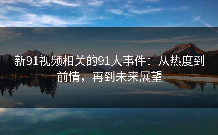 新91视频相关的91大事件：从热度到前情，再到未来展望