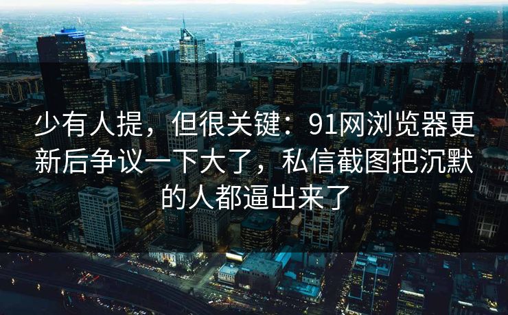 少有人提，但很关键：91网浏览器更新后争议一下大了，私信截图把沉默的人都逼出来了