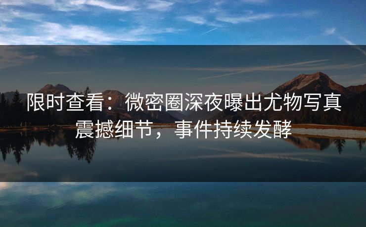 限时查看：微密圈深夜曝出尤物写真震撼细节，事件持续发酵