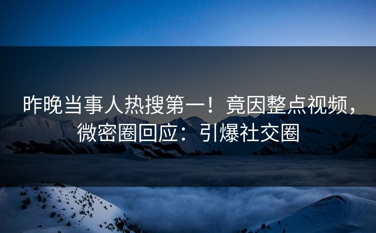 昨晚当事人热搜第一！竟因整点视频，微密圈回应：引爆社交圈