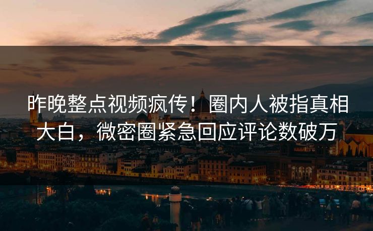 昨晚整点视频疯传！圈内人被指真相大白，微密圈紧急回应评论数破万