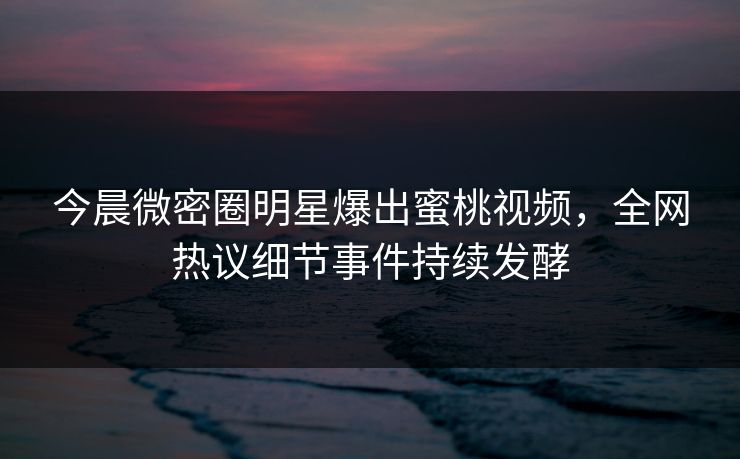 今晨微密圈明星爆出蜜桃视频，全网热议细节事件持续发酵
