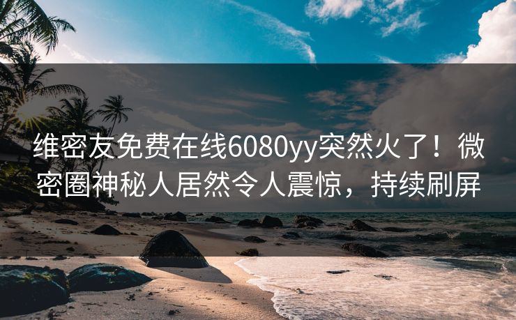 维密友免费在线6080yy突然火了！微密圈神秘人居然令人震惊，持续刷屏