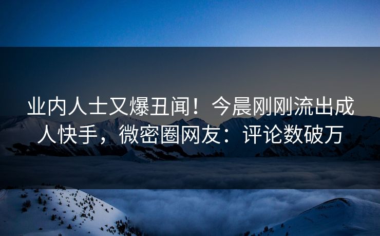 业内人士又爆丑闻！今晨刚刚流出成人快手，微密圈网友：评论数破万