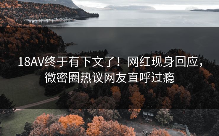 18AV终于有下文了！网红现身回应，微密圈热议网友直呼过瘾