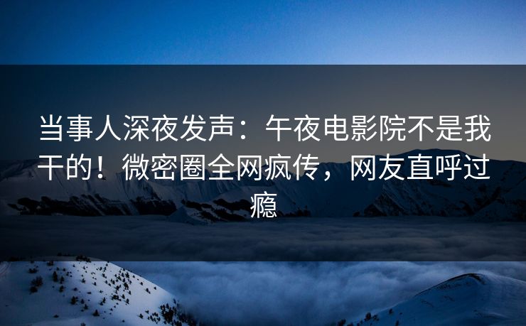当事人深夜发声：午夜电影院不是我干的！微密圈全网疯传，网友直呼过瘾