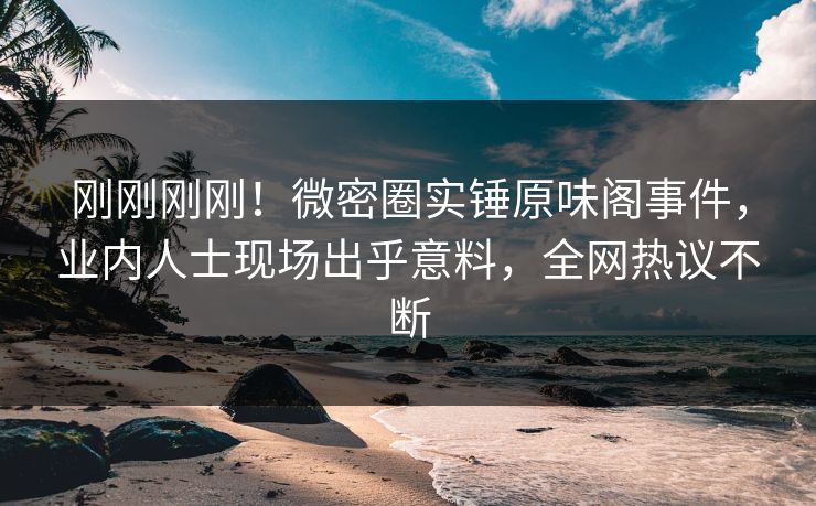 刚刚刚刚！微密圈实锤原味阁事件，业内人士现场出乎意料，全网热议不断