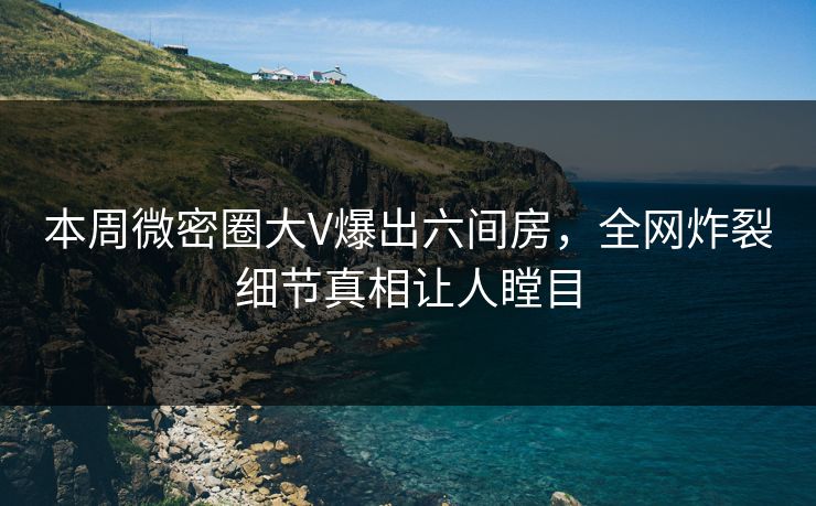 本周微密圈大V爆出六间房，全网炸裂细节真相让人瞠目