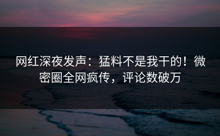网红深夜发声：猛料不是我干的！微密圈全网疯传，评论数破万