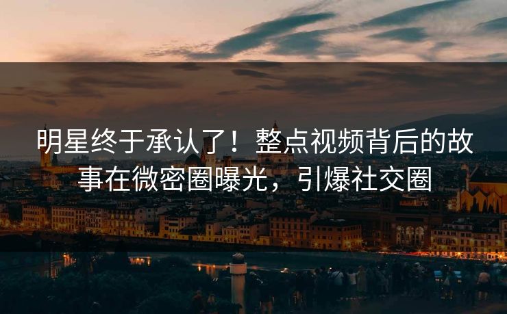 明星终于承认了！整点视频背后的故事在微密圈曝光，引爆社交圈