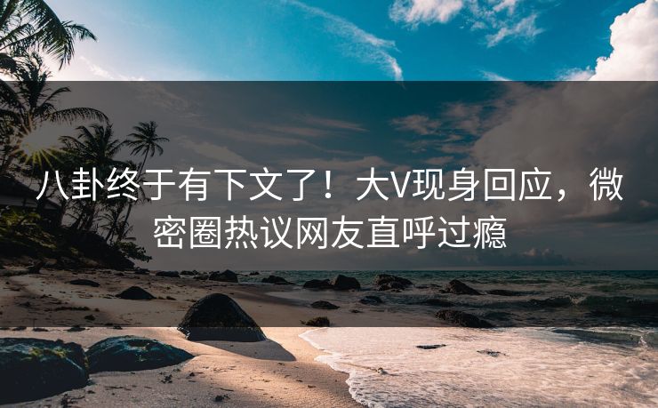 八卦终于有下文了！大V现身回应，微密圈热议网友直呼过瘾