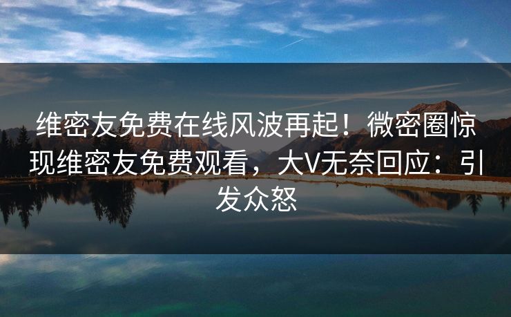 维密友免费在线风波再起！微密圈惊现维密友免费观看，大V无奈回应：引发众怒