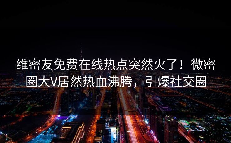 维密友免费在线热点突然火了！微密圈大V居然热血沸腾，引爆社交圈