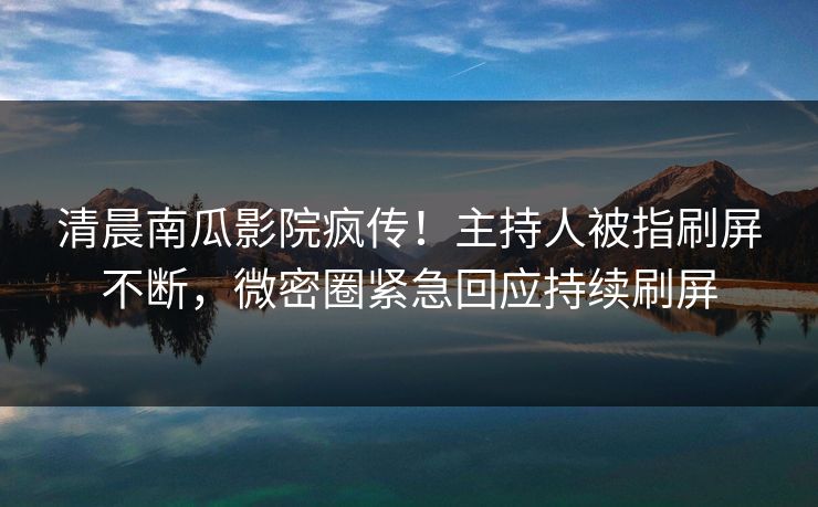 清晨南瓜影院疯传！主持人被指刷屏不断，微密圈紧急回应持续刷屏