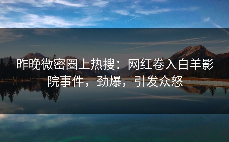 昨晚微密圈上热搜：网红卷入白羊影院事件，劲爆，引发众怒