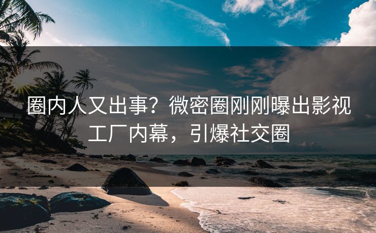 圈内人又出事？微密圈刚刚曝出影视工厂内幕，引爆社交圈