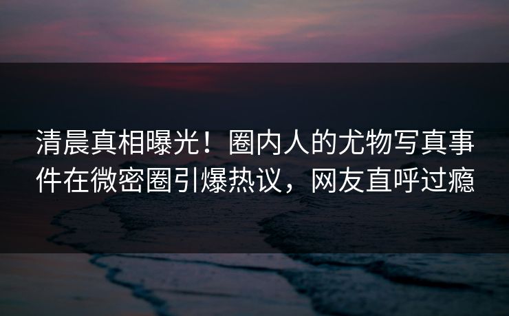 清晨真相曝光！圈内人的尤物写真事件在微密圈引爆热议，网友直呼过瘾