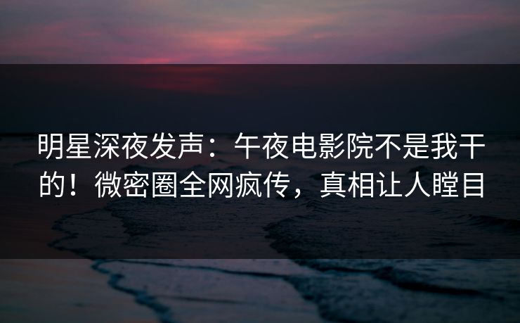 明星深夜发声：午夜电影院不是我干的！微密圈全网疯传，真相让人瞠目