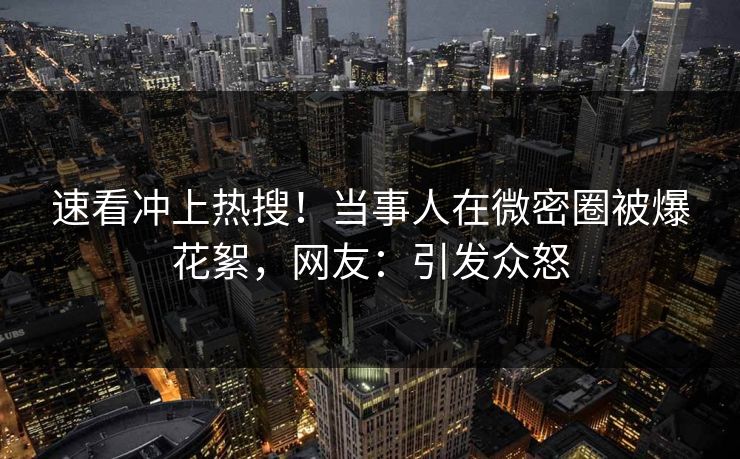 速看冲上热搜！当事人在微密圈被爆花絮，网友：引发众怒