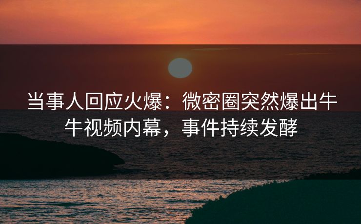 当事人回应火爆：微密圈突然爆出牛牛视频内幕，事件持续发酵