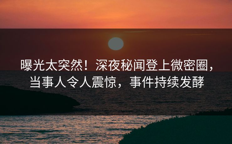 曝光太突然！深夜秘闻登上微密圈，当事人令人震惊，事件持续发酵