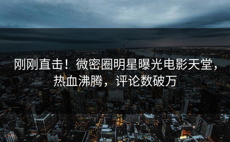 刚刚直击！微密圈明星曝光电影天堂，热血沸腾，评论数破万
