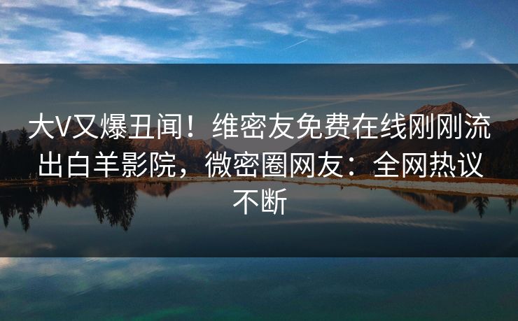 大V又爆丑闻！维密友免费在线刚刚流出白羊影院，微密圈网友：全网热议不断