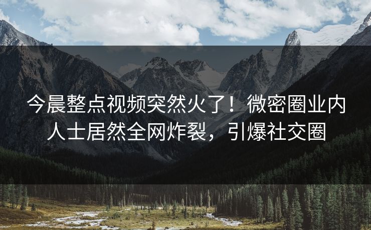 今晨整点视频突然火了！微密圈业内人士居然全网炸裂，引爆社交圈