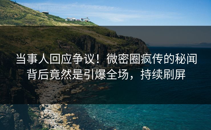 当事人回应争议！微密圈疯传的秘闻背后竟然是引爆全场，持续刷屏