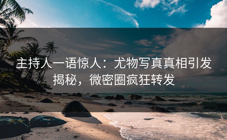 主持人一语惊人：尤物写真真相引发揭秘，微密圈疯狂转发