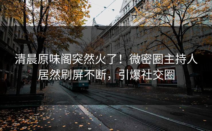 清晨原味阁突然火了！微密圈主持人居然刷屏不断，引爆社交圈