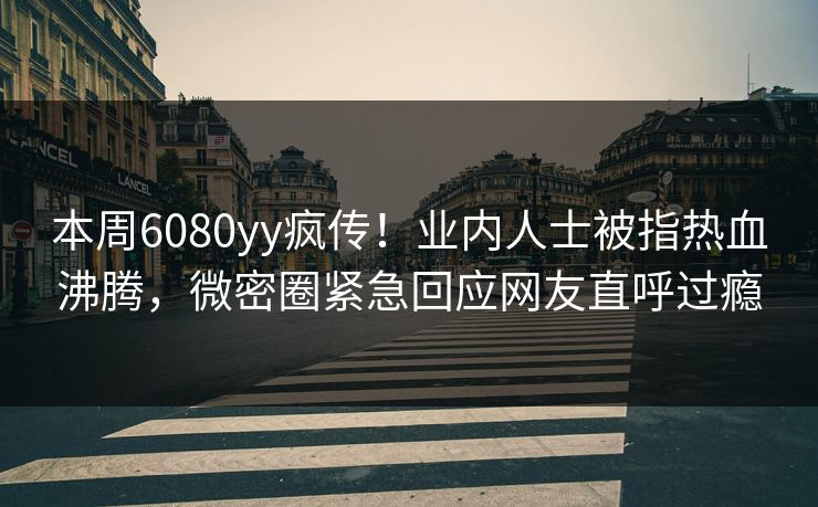 本周6080yy疯传！业内人士被指热血沸腾，微密圈紧急回应网友直呼过瘾